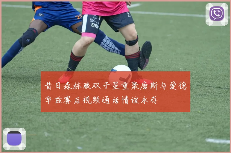 昔日森林狼双子星重聚唐斯与爱德华兹赛后视频通话情谊永存