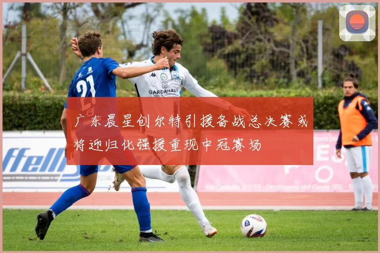 广东晨星创尔特引援备战总决赛或将迎归化强援重现中冠赛场