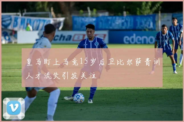 皇马盯上马竞15岁后卫比尔萨青训人才流失引发关注
