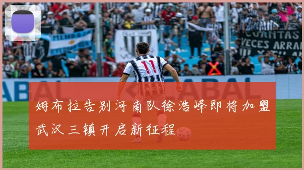 姆布拉告别河南队徐浩峰即将加盟武汉三镇开启新征程