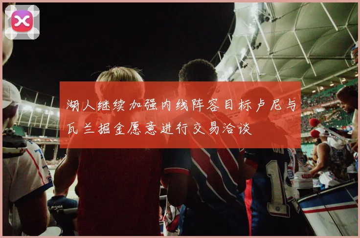 湖人继续加强内线阵容目标卢尼与瓦兰掘金愿意进行交易洽谈