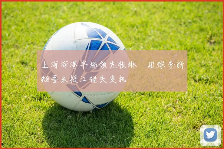 上海海港半场领先张琳芃进球李新翔吾米提江错失良机