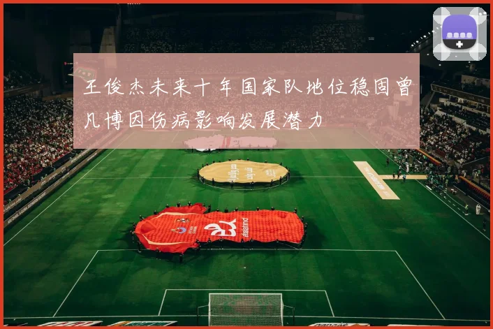 王俊杰未来十年国家队地位稳固曾凡博因伤病影响发展潜力