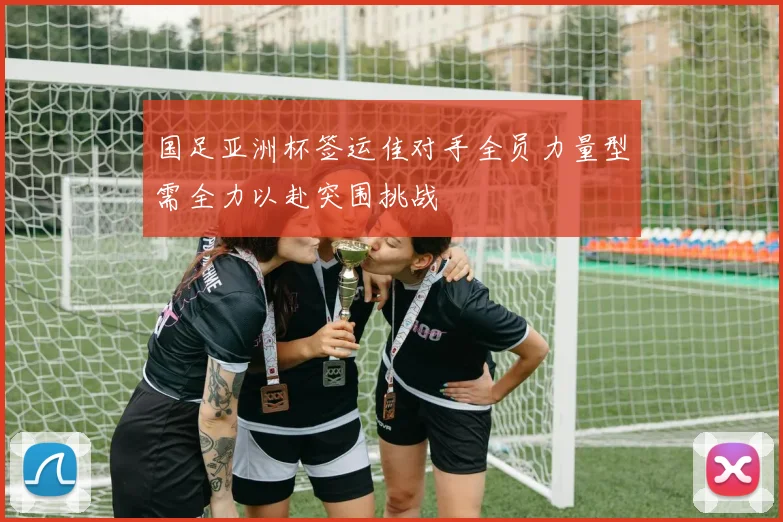 国足亚洲杯签运佳对手全员力量型需全力以赴突围挑战