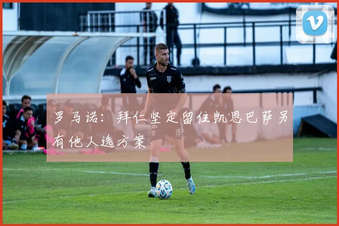 罗马诺：拜仁坚定留住凯恩巴萨另有他人选方案