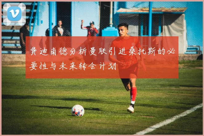费迪南德分析曼联引进桑托斯的必要性与未来转会计划