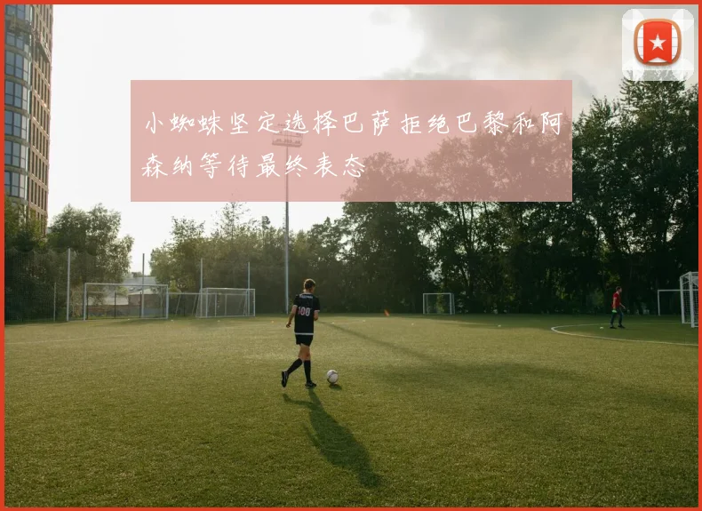 小蜘蛛坚定选择巴萨拒绝巴黎和阿森纳等待最终表态