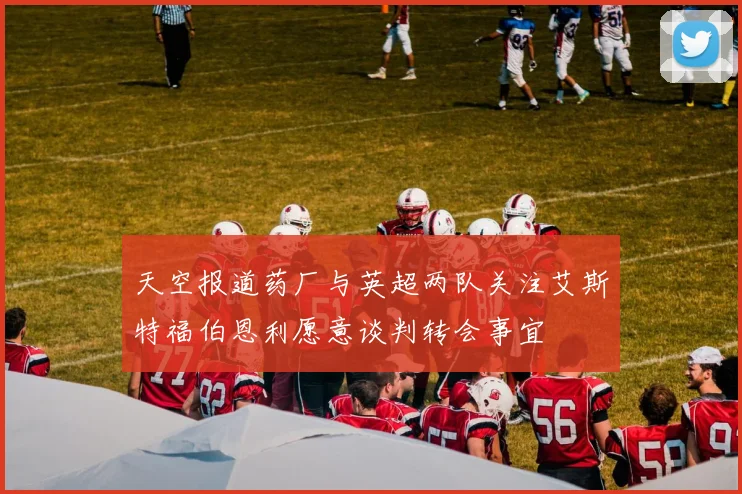 天空报道药厂与英超两队关注艾斯特福伯恩利愿意谈判转会事宜
