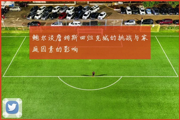 鲍尔谈詹姆斯回归克城的挑战与家庭因素的影响