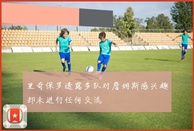里奇保罗透露多队对詹姆斯感兴趣却未进行任何交流