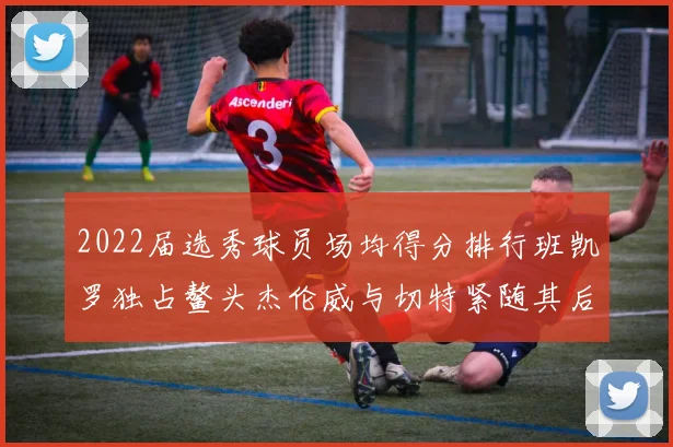 2022届选秀球员场均得分排行班凯罗独占鳌头杰伦威与切特紧随其后