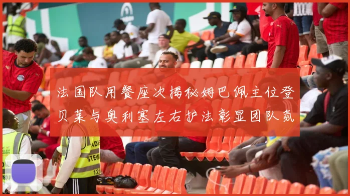 法国队用餐座次揭秘姆巴佩主位登贝莱与奥利塞左右护法彰显团队氛围