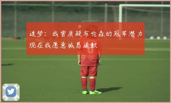 追梦：我曾质疑布伦森的冠军潜力现在我愿意诚恳道歉