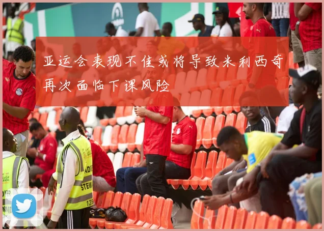亚运会表现不佳或将导致米利西奇再次面临下课风险