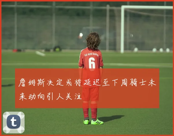 詹姆斯决定或将延迟至下周骑士未来动向引人关注