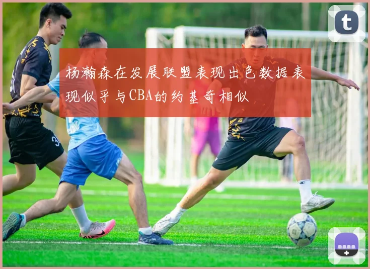 杨瀚森在发展联盟表现出色数据表现似乎与CBA的约基奇相似