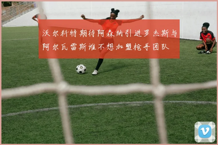 沃尔科特期待阿森纳引进罗杰斯与阿尔瓦雷斯谁不想加盟枪手团队