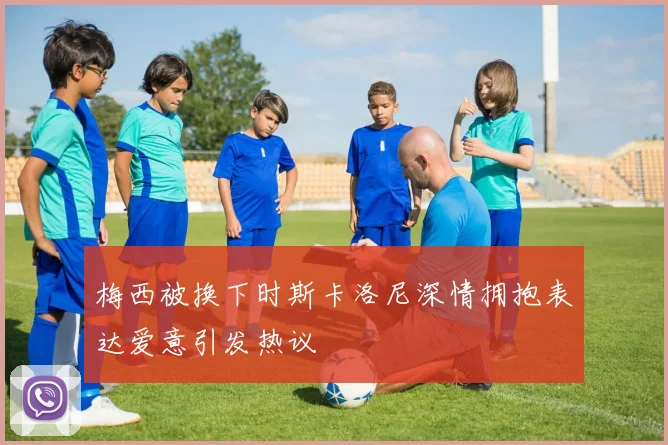 梅西被换下时斯卡洛尼深情拥抱表达爱意引发热议