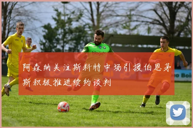 阿森纳关注斯科特中场引援伯恩茅斯积极推进续约谈判