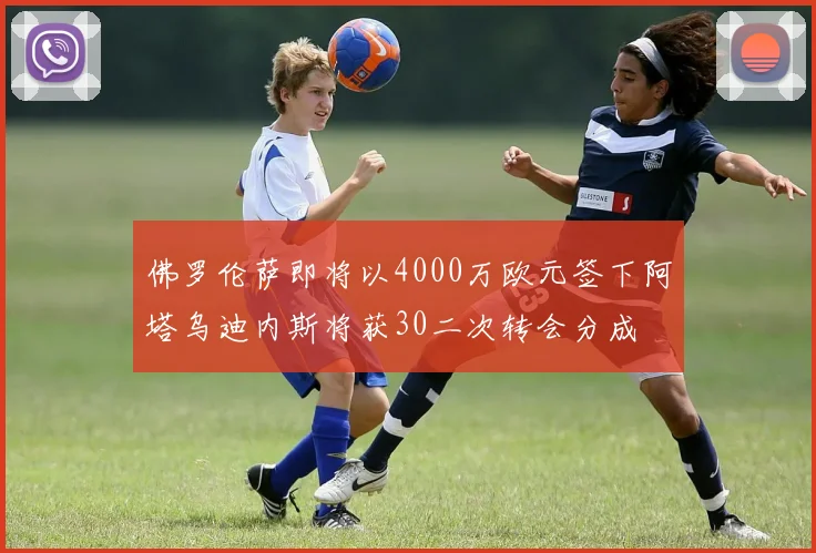 佛罗伦萨即将以4000万欧元签下阿塔乌迪内斯将获30二次转会分成