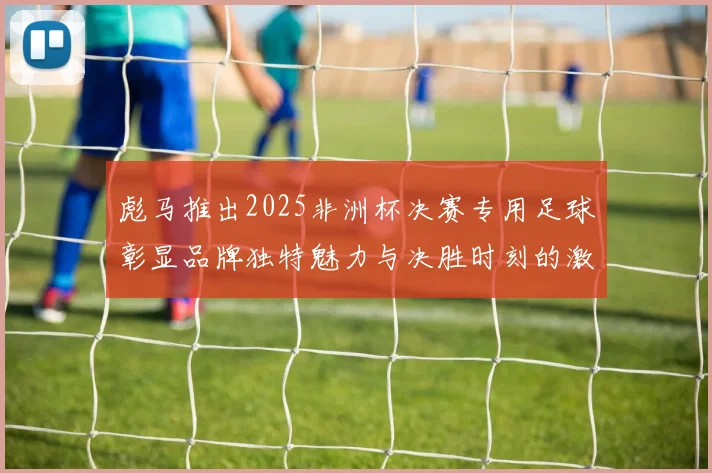 彪马推出2025非洲杯决赛专用足球彰显品牌独特魅力与决胜时刻的激情