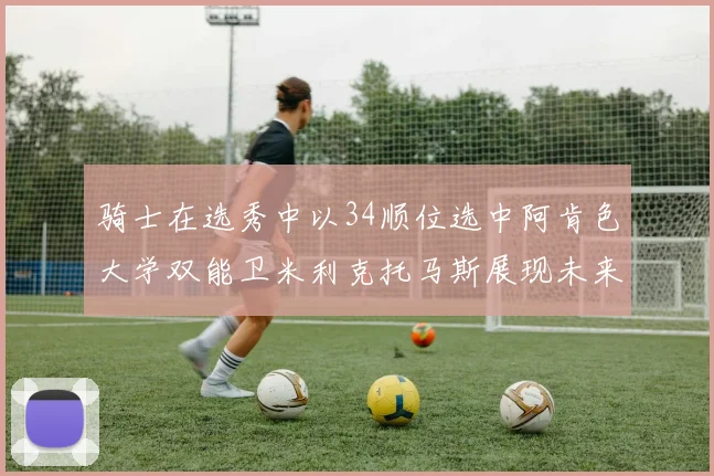骑士在选秀中以34顺位选中阿肯色大学双能卫米利克托马斯展现未来潜力