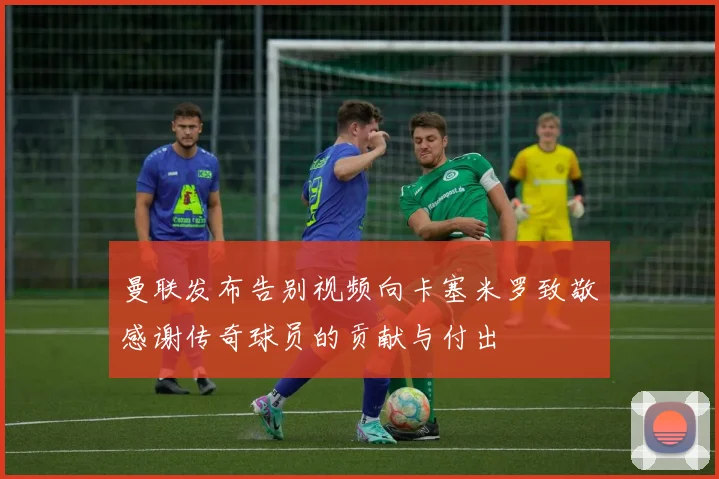 曼联发布告别视频向卡塞米罗致敬感谢传奇球员的贡献与付出