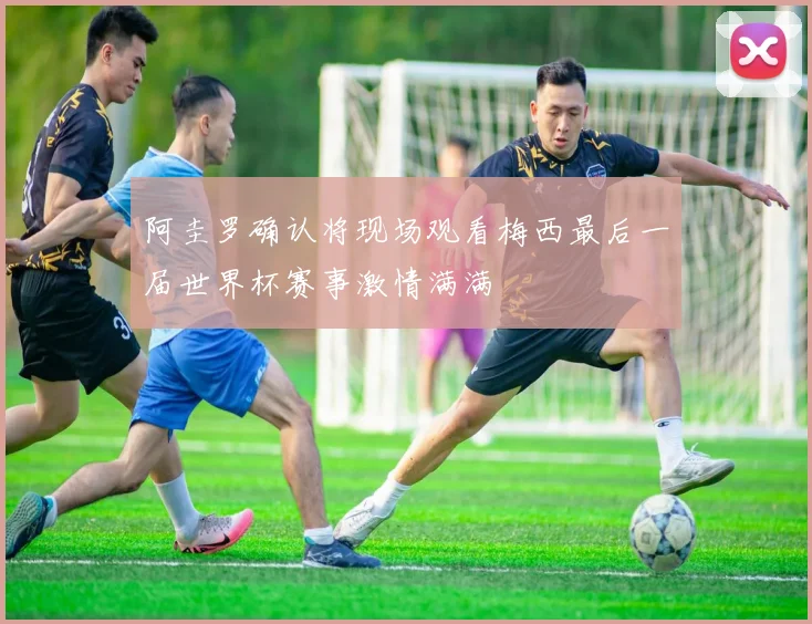 阿圭罗确认将现场观看梅西最后一届世界杯赛事激情满满