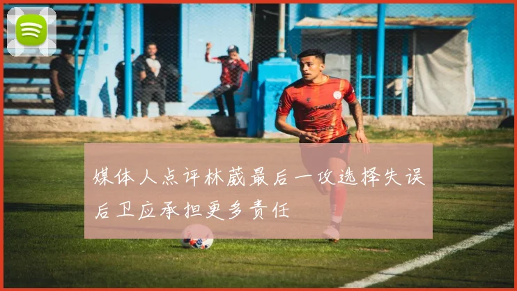 媒体人点评林葳最后一攻选择失误后卫应承担更多责任