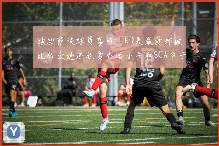 迪班萨谈球员喜好：KD是最爱却被比作麦迪还欣赏乔治小卡和SGA华子