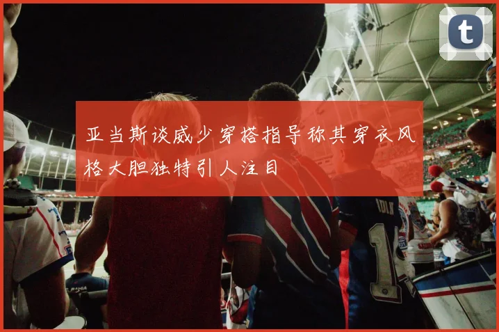 亚当斯谈威少穿搭指导称其穿衣风格大胆独特引人注目