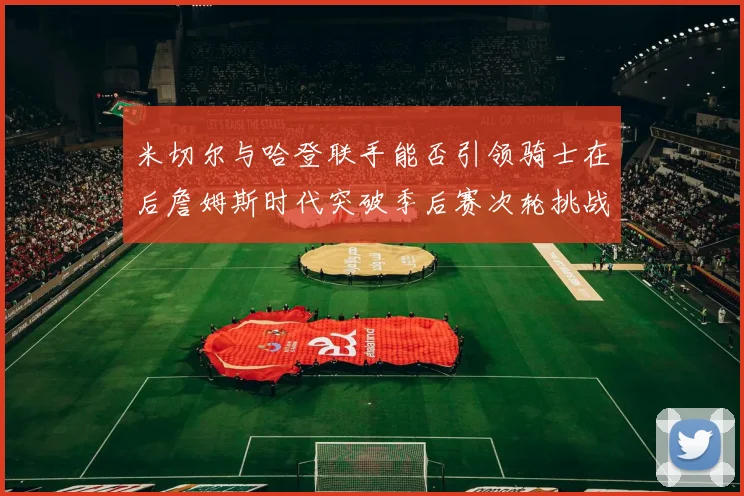 米切尔与哈登联手能否引领骑士在后詹姆斯时代突破季后赛次轮挑战