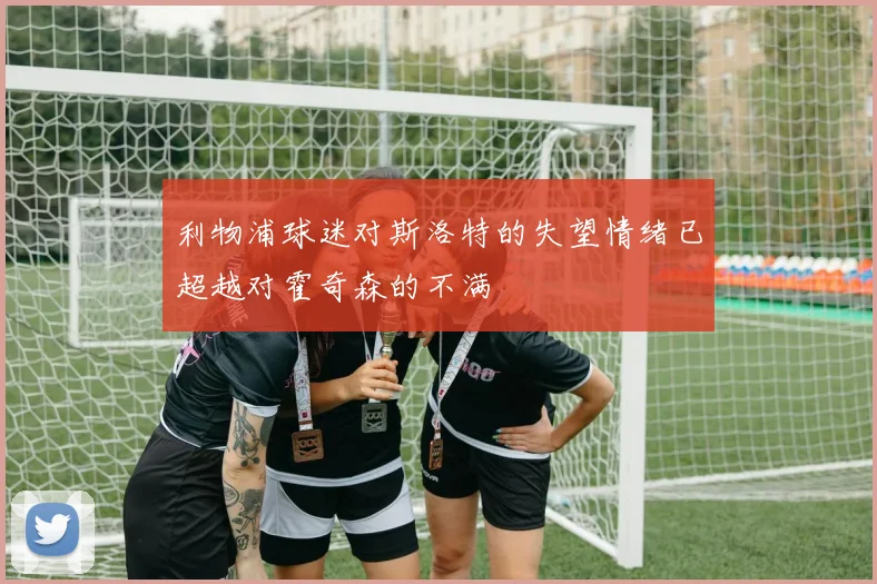 利物浦球迷对斯洛特的失望情绪已超越对霍奇森的不满