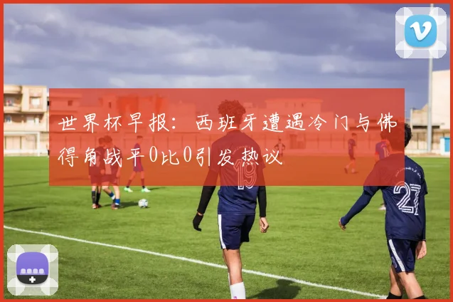 世界杯早报：西班牙遭遇冷门与佛得角战平0比0引发热议