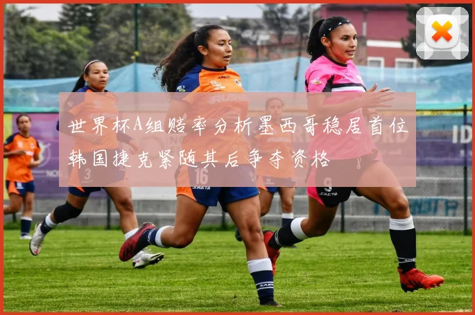 世界杯A组赔率分析墨西哥稳居首位韩国捷克紧随其后争夺资格