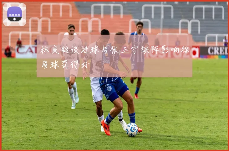 林良铭谈进球与张玉宁缺阵影响称角球罚得好