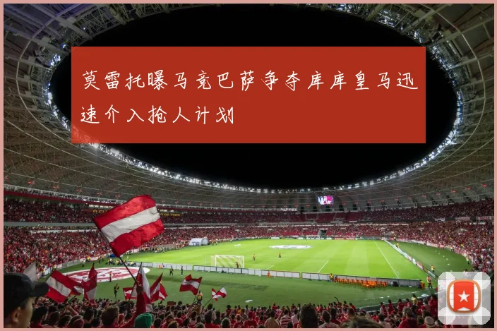 莫雷托曝马竞巴萨争夺库库皇马迅速介入抢人计划