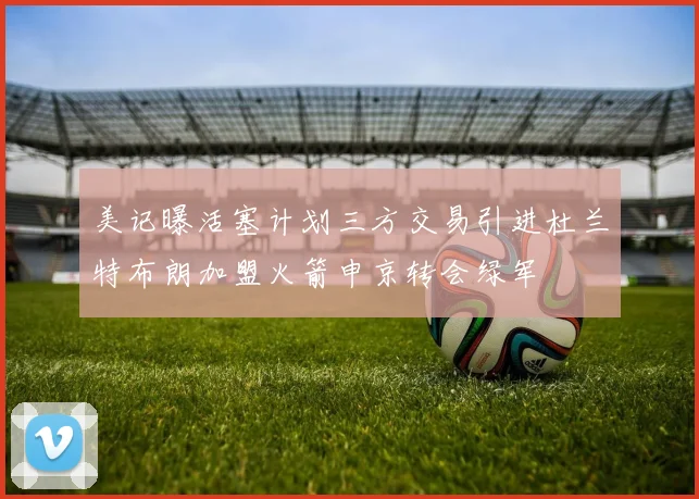 美记曝活塞计划三方交易引进杜兰特布朗加盟火箭申京转会绿军