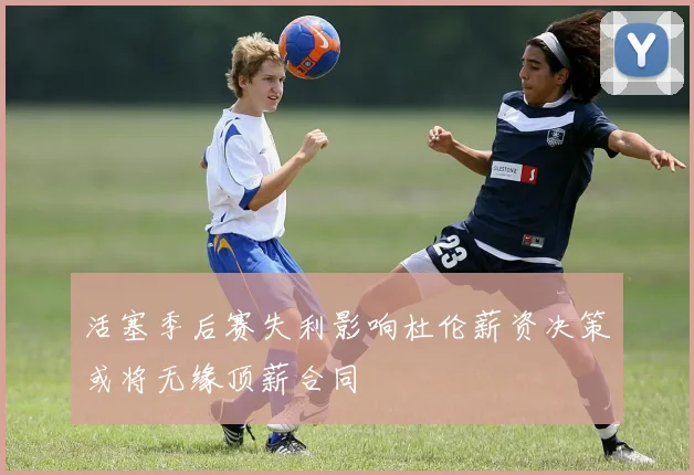 活塞季后赛失利影响杜伦薪资决策或将无缘顶薪合同