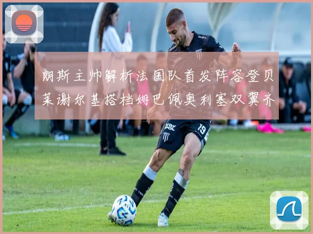 朗斯主帅解析法国队首发阵容登贝莱谢尔基搭档姆巴佩奥利塞双翼齐飞