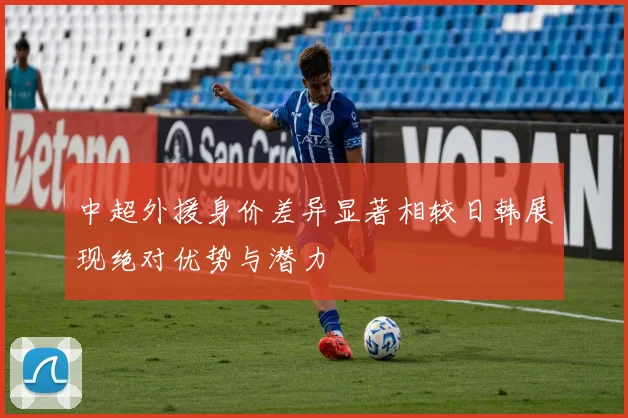 中超外援身价差异显著相较日韩展现绝对优势与潜力