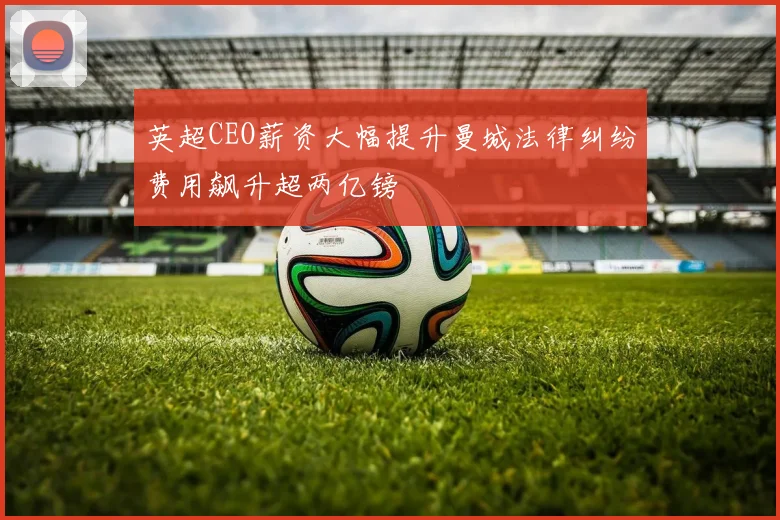 英超CEO薪资大幅提升曼城法律纠纷费用飙升超两亿镑