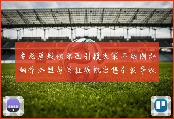 鲁尼质疑切尔西引援决策不明朗加纳乔加盟与马杜埃凯出售引发争议