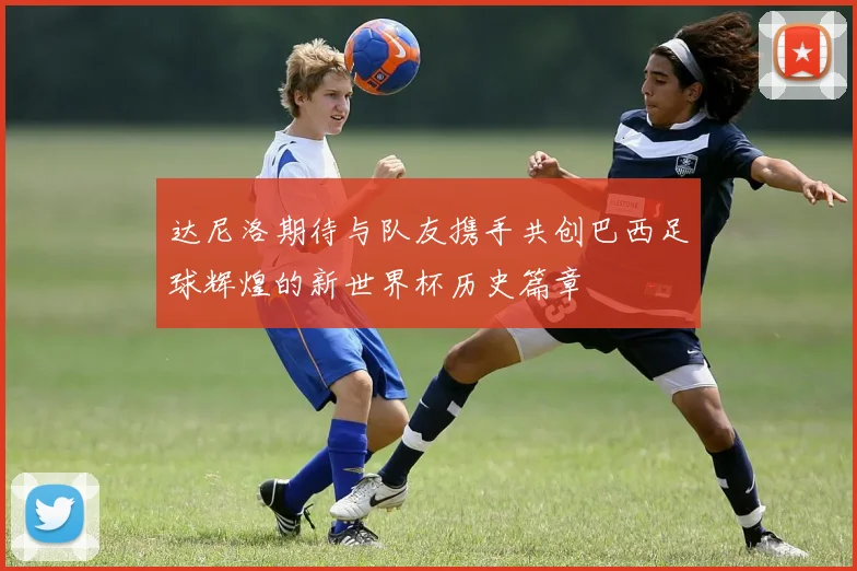 达尼洛期待与队友携手共创巴西足球辉煌的新世界杯历史篇章