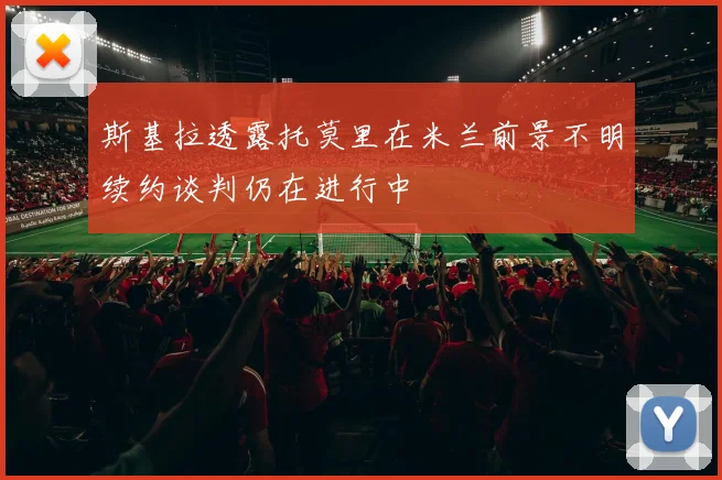 斯基拉透露托莫里在米兰前景不明续约谈判仍在进行中