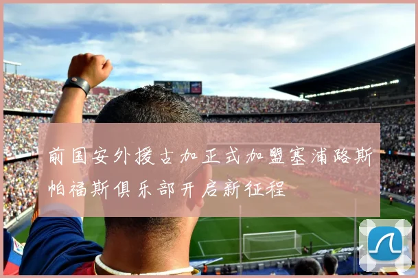 前国安外援古加正式加盟塞浦路斯帕福斯俱乐部开启新征程