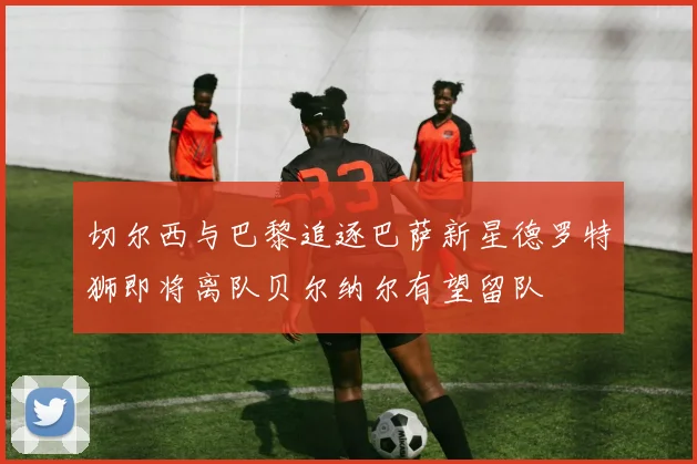 切尔西与巴黎追逐巴萨新星德罗特狮即将离队贝尔纳尔有望留队
