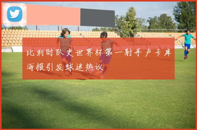 比利时队史世界杯第一射手卢卡库海报引发球迷热议