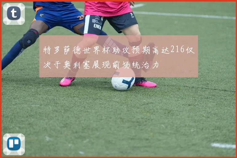 特罗萨德世界杯助攻预期高达216仅次于奥利塞展现前场统治力