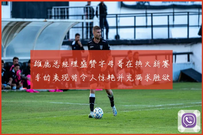 雄鹿总经理盛赞字母哥在热火新赛季的表现将令人惊艳并充满求胜欲